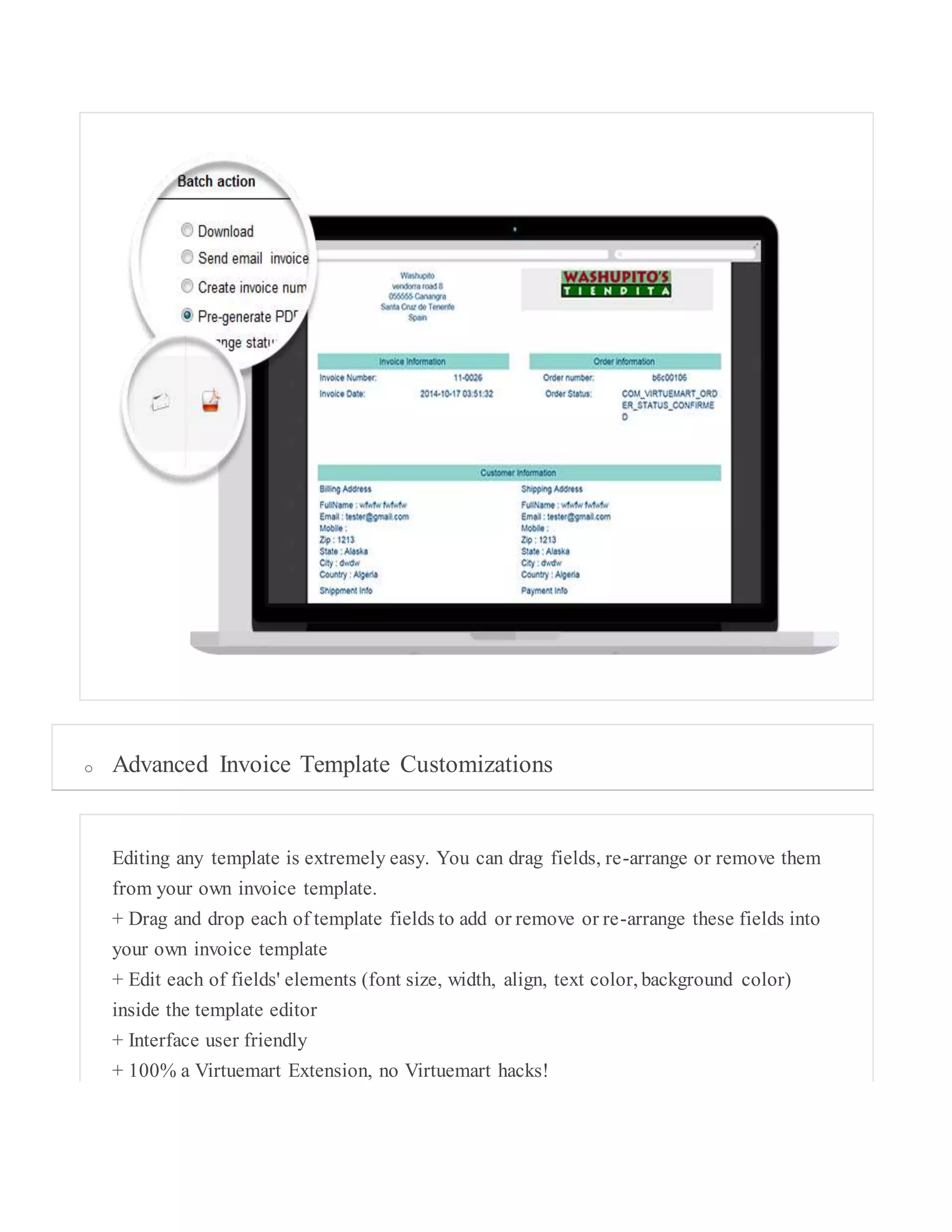 o Advanced Invoice Template Customizations
Editing any template is extremely easy. You can drag fields, re-arrange or remove them
from your own invoice template.
+ Drag and drop each of template fields to add or remove or re-arrange these fields into
your own invoice template
+ Edit each of fields' elements (font size, width, align, text color, background color)
inside the template editor
+ Interface user friendly
+ 100% a Virtuemart Extension, no Virtuemart hacks!
 