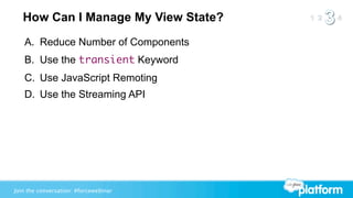 How Can I Manage My View State?
   A. Reduce Number of Components
   B. Use the transient Keyword
   C. Use JavaScript Remoting
   D. Use the Streaming API




Join the conversation: #forcewebinar
 