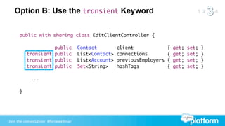 Option B: Use the transient Keyword


      public with sharing class EditClientController {

      	           public               Contact         client              {   get;   set;   }
      	 transient public               List<Contact>   connections         {   get;   set;   }
      	 transient public               List<Account>   previousEmployers   {   get;   set;   }
      	 transient public               Set<String>     hashTags            {   get;   set;   }

            ...

      }




Join the conversation: #forcewebinar
 
