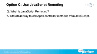Option C: Use JavaScript Remoting
   Q: What is JavaScript Remoting?
   A: Stateless way to call Apex controller methods from JavaScript.




Join the conversation: #forcewebinar
 