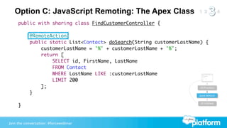 Option C: JavaScript Remoting: The Apex Class
     public with sharing class FindCustomerController {

           @RemoteAction
           public static List<Contact> doSearch(String customerLastName) {
               customerLastName = '%' + customerLastName + '%';
               return [
                   SELECT id, FirstName, LastName
                   FROM Contact
                   WHERE LastName LIKE :customerLastName
                   LIMIT 200
               ];                                                      JS Function

           }                                                           Apex Method


                                                                            JS Callback
     }


Join the conversation: #forcewebinar
 