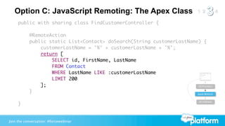 Option C: JavaScript Remoting: The Apex Class
     public with sharing class FindCustomerController {

           @RemoteAction
           public static List<Contact> doSearch(String customerLastName) {
               customerLastName = '%' + customerLastName + '%';
               return [
                   SELECT id, FirstName, LastName
                   FROM Contact
                   WHERE LastName LIKE :customerLastName
                   LIMIT 200
               ];                                                      JS Function

           }                                                           Apex Method


                                                                            JS Callback
     }


Join the conversation: #forcewebinar
 