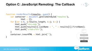 Option C: JavaScript Remoting: The Callback


   function renderResults(results, event) {
       var container = document.getElementById("results"),
                html = [];
       for (var i=0, j=results.length; i<j; i++) {
           html.push("<tr><td>");
           html.push(results[i].LastName + ", " + results[i].FirstName);
           html.push("</td></tr>");
       }
       container.innerHTML = html.join("");                         JS Function

   }                                                                Apex Method


                                                                         JS Callback




Join the conversation: #forcewebinar
 