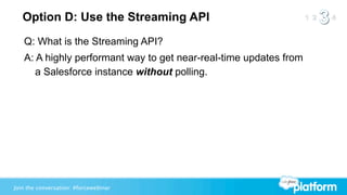 Option D: Use the Streaming API
   Q: What is the Streaming API?
   A: A highly performant way to get near-real-time updates from
      a Salesforce instance without polling.




Join the conversation: #forcewebinar
 