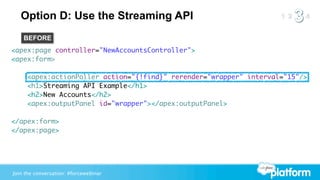 Option D: Use the Streaming API
    BEFORE
<apex:page controller="NewAccountsController">
<apex:form>

     <apex:actionPoller action="{!find}" rerender="wrapper" interval="15"/>
     <h1>Streaming API Example</h1>
     <h2>New Accounts</h2>
     <apex:outputPanel id="wrapper"></apex:outputPanel>

</apex:form>
</apex:page>




Join the conversation: #forcewebinar
 