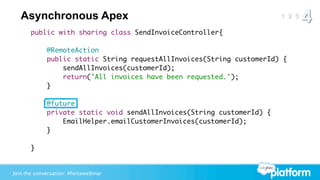 Asynchronous Apex
       public with sharing class SendInvoiceController{

             @RemoteAction
             public static String requestAllInvoices(String customerId) {
                 sendAllInvoices(customerId);
                 return('All invoices have been requested.');
             }

             @future
             private static void sendAllInvoices(String customerId) {
                 EmailHelper.emailCustomerInvoices(customerId);
             }

       }


Join the conversation: #forcewebinar
 