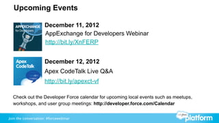 Upcoming Events

                     December 11, 2012
                     AppExchange for Developers Webinar
                     http://bit.ly/XnFERP


                     December 12, 2012
                     Apex CodeTalk Live Q&A
                     http://bit.ly/apexct-vf

  Check out the Developer Force calendar for upcoming local events such as meetups,
  workshops, and user group meetings: http://developer.force.com/Calendar


Join the conversation: #forcewebinar
 