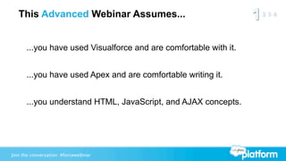 This Advanced Webinar Assumes...


      ...you have used Visualforce and are comfortable with it.


      ...you have used Apex and are comfortable writing it.


      ...you understand HTML, JavaScript, and AJAX concepts.




Join the conversation: #forcewebinar
 