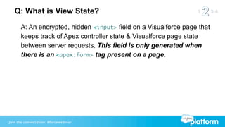Q: What is View State?
      A: An encrypted, hidden <input> field on a Visualforce page that
      keeps track of Apex controller state & Visualforce page state
      between server requests. This field is only generated when
      there is an <apex:form> tag present on a page.




Join the conversation: #forcewebinar
 