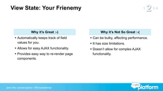 View State: Your Frienemy



                   Why it’s Great :-)               Why it’s Not So Great :-(
      • Automatically keeps track of field    • Can be bulky, affecting performance.
        values for you.                       • It has size limitations.
      • Allows for easy AJAX functionality.   • Doesn’t allow for complex AJAX
      • Provides easy way to re-render page    functionality.
        components.




Join the conversation: #forcewebinar
 