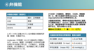 ④弁機能
弁膜症の程度（視覚的）
trivial 僅か．正常範囲
mild 軽度
moderate 中等度
severe 重度
4つの弁（大動脈弁，僧帽弁，三尖弁，肺動脈
弁）に，様々な成因で狭窄stenosis，逆流症
regurgitationなどの病態を生じる．
大動脈弁狭窄症，僧帽弁逆流症が臨床的に遭遇
する頻度が高い．severe（重度）な弁膜症を見
たとき，重症基準値や手術適応を成書で都度確
認すると，覚えの助けとなる．
重度ASゴロ覚え：「一番シ（四）ビア」
レポート内に記載されている弁膜症の視覚的評
価（程度）を確認する．
moderate（中等度）以上から臨床的に問題と
なり，severe（重度）は弁膜症への外科的治療
を検討する状態と考える．この場合に，逆流量，
圧較差，弁口面積など，各弁膜症に準じた数値
評価が追記されている．
大動脈弁狭窄症の評価項目 重度の基準
弁口面積（AVA） 1.0 cm2
未満
弁最大血流速度（V max） 4.0 m/s以上
平均圧較差 （mean PG） 40 mmHg以上
 