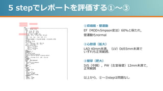 5 stepでレポートを評価する①～③
①収縮能・壁運動
EF（MOD≒Smpson変法）60%と保たれ，
壁運動もnormal
②心腔径（拡大）
LAD 40mm未満，（LV）Dd55mm未満で
いずれも正常範囲．
③壁厚（肥大）
IVS（中隔），PW（左室後壁）12mm未満で，
正常範囲
以上から、①～③stepは問題なし
 