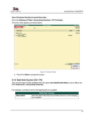 Voucher Entry in Tally.ERP 9
93
Use a Purchase Voucher to record this entry.
Go to the Gateway of Tally > Accounting Vouchers > F9: Purchase.
The entry made appears as shown below:
Figure 5.9 Purchase Voucher
Press Y or Enter to accept the screen.
5.1.8 Debit Note Voucher (Ctrl + F9)
This voucher type is made available when the option Use Debit/Credit Notes is set to Yes in the
F11: Features (F1: Accounting Features).
For example, a company returns damaged goods to a supplier.
Debit Note Voucher
Description Records debit note entry for purchase returns or over-charging
by a supplier
 
