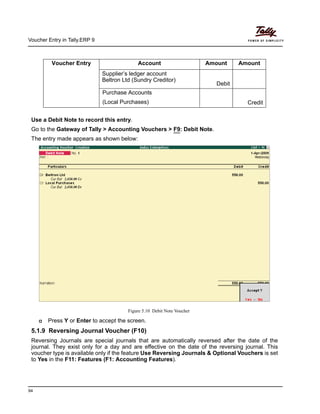 Voucher Entry in Tally.ERP 9
94
Use a Debit Note to record this entry.
Go to the Gateway of Tally > Accounting Vouchers > F9: Debit Note.
The entry made appears as shown below:
Figure 5.10 Debit Note Voucher
Press Y or Enter to accept the screen.
5.1.9 Reversing Journal Voucher (F10)
Reversing Journals are special journals that are automatically reversed after the date of the
journal. They exist only for a day and are effective on the date of the reversing journal. This
voucher type is available only if the feature Use Reversing Journals & Optional Vouchers is set
to Yes in the F11: Features (F1: Accounting Features).
Voucher Entry Account Amount Amount
Supplier’s ledger account
Beltron Ltd (Sundry Creditor)
Debit
Purchase Accounts
(Local Purchases) Credit
 