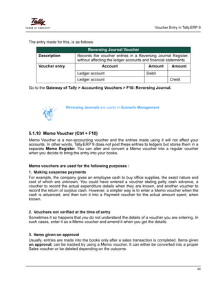 Voucher Entry in Tally.ERP 9
95
The entry made for this, is as follows:
Go to the Gateway of Tally > Accounting Vouchers > F10: Reversing Journal.
5.1.10 Memo Voucher (Ctrl + F10)
Memo Voucher is a non-accounting voucher and the entries made using it will not affect your
accounts. In other words, Tally.ERP 9 does not post these entries to ledgers but stores them in a
separate Memo Register. You can alter and convert a Memo voucher into a regular voucher
when you decide to bring the entry into your books.
Memo vouchers are used for the following purposes :
1. Making suspense payments
For example, the company gives an employee cash to buy office supplies, the exact nature and
cost of which are unknown. You could have entered a voucher stating petty cash advance, a
voucher to record the actual expenditure details when they are known, and another voucher to
record the return of surplus cash. However, a simpler way is to enter a Memo voucher when the
cash is advanced, and then turn it into a Payment voucher for the actual amount spent, when
known.
2. Vouchers not verified at the time of entry
Sometimes it so happens that you do not understand the details of a voucher you are entering. In
such cases, enter it as a Memo voucher and amend it when you get the details.
3. Items given on approval
Usually, entries are made into the books only after a sales transaction is completed. Items given
on approval, can be tracked by using a Memo voucher. It can either be converted into a proper
Sales voucher or be deleted depending on the outcome.
Reversing Journal Voucher
Description Records the voucher entries in a Reversing Journal Register,
without affecting the ledger accounts and financial statements
Voucher entry Account Amount Amount
Ledger account Debit
Ledger account Credit
Reversing Journals are useful in Scenario Management.
 