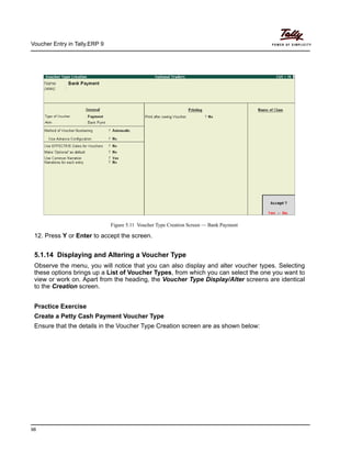 Voucher Entry in Tally.ERP 9
98
Figure 5.11 Voucher Type Creation Screen — Bank Payment
12. Press Y or Enter to accept the screen.
5.1.14 Displaying and Altering a Voucher Type
Observe the menu, you will notice that you can also display and alter voucher types. Selecting
these options brings up a List of Voucher Types, from which you can select the one you want to
view or work on. Apart from the heading, the Voucher Type Display/Alter screens are identical
to the Creation screen.
Practice Exercise
Create a Petty Cash Payment Voucher Type
Ensure that the details in the Voucher Type Creation screen are as shown below:
 