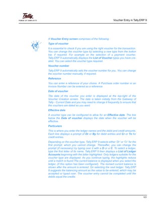 Voucher Entry in Tally.ERP 9
101
A Voucher Entry screen comprises of the following :
Type of voucher
It is essential to check if you are using the right voucher for the transaction.
You can change the voucher type by selecting a new type from the button
bar, if required. For example on the selection of a payment voucher,
Tally.ERP 9 automatically displays the List of Voucher types you have cre-
ated. You can select the voucher type required.
Voucher number
Tally.ERP 9 automatically sets the voucher number for you. You can change
the voucher number manually, if required.
Reference
You can enter a reference of your choice. A Purchase order number or an
Invoice Number can be entered as a reference.
Date of voucher
The date of the voucher you enter is displayed at the top-right of the
Voucher Creation screen. The date is taken initially from the Gateway of
Tally - Current Date and you may need to change it frequently to ensure that
the vouchers are dated as you want.
Effective date
A voucher type can be configured to allow for an Effective date. The line
below the Date of voucher displays the date when the voucher will be
effective.
Particulars
This is where you enter the ledger names and the debit and credit amounts.
Each line displays a prompt of Dr or By for debit entries and Cr or To for
credit entries.
Depending on the voucher type, Tally.ERP 9 selects either ‘Dr’ or ‘Cr’ for the
first prompt, which you cannot change. Thereafter, you can change the
prompt (if necessary) by typing over it with a D or a C. To select a ledger,
type the first letter of its name. Tally.ERP 9 then displays a List of Ledger
Accounts beginning with the letter highlighted. Only ledgers suitable for the
voucher type are displayed. As you continue typing, the highlights reduce
until a match is found.The current balance is displayed when you select the
ledger, (if this option has been configured). The revised current balance is
shown after the amount is entered. On selecting the next ledger, Tally.ERP
9 suggests the balancing amount as the value to be entered, which may be
accepted or typed over. The voucher entry cannot be completed until the
debits equal the credits.
 