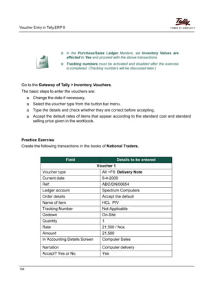 Voucher Entry in Tally.ERP 9
108
Go to the Gateway of Tally > Inventory Vouchers.
The basic steps to enter the vouchers are:
Change the date if necessary.
Select the voucher type from the button bar menu.
Type the details and check whether they are correct before accepting.
Accept the default rates of items that appear according to the standard cost and standard
selling price given in the workbook.
Practice Exercise
Create the following transactions in the books of National Traders.
In the Purchase/Sales Ledger Masters, set Inventory Values are
affected to Yes and proceed with the above transactions.
Tracking numbers must be activated and disabled after the exercise
is completed. (Tracking numbers will be discussed later.)
Field Details to be entered
Voucher 1
Voucher type Alt +F8: Delivery Note
Current date 6-4-2009
Ref: ABC/DN/00654
Ledger account Spectrum Computers
Order details Accept the default
Name of item HCL PIV
Tracking Number Not Applicable
Godown On-Site
Quantity 1
Rate 21,500 / Nos
Amount 21,500
In Accounting Details Screen Computer Sales
Narration Computer delivery
Accept? Yes or No Yes
 