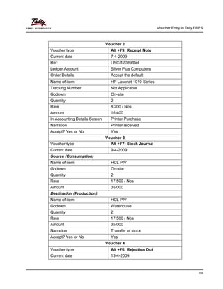 Voucher Entry in Tally.ERP 9
109
Voucher 2
Voucher type Alt +F9: Receipt Note
Current date 7-4-2009
Ref: USC/12089/Del
Ledger Account Silver Plus Computers
Order Details Accept the default
Name of item HP Laserjet 1010 Series
Tracking Number Not Applicable
Godown On-site
Quantity 2
Rate 8,200 / Nos
Amount 16,400
In Accounting Details Screen Printer Purchase
Narration Printer received
Accept? Yes or No Yes
Voucher 3
Voucher type Alt +F7: Stock Journal
Current date 9-4-2009
Source (Consumption)
Name of item HCL PIV
Godown On-site
Quantity 2
Rate 17,500 / Nos
Amount 35,000
Destination (Production)
Name of item HCL PIV
Godown Warehouse
Quantity 2
Rate 17,500 / Nos
Amount 35,000
Narration Transfer of stock
Accept? Yes or No Yes
Voucher 4
Voucher type Alt +F6: Rejection Out
Current date 13-4-2009
 