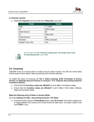 Voucher Entry in Tally.ERP 9
116
iii. Payment voucher
Select F5: Payment from the button bar, Petty Cash, and enter:
5.3 Invoicing
Tally.ERP 9 has an in-built system to create and print sales invoices. You will now record sales
and purchase invoice details, adjust accounting and inventory balances.
To enable the option of invoicing, set Yes to Allow Invoicing, Enter Purchases in Invoice
Format and Separate Discount Column in invoices in F11: Features (Accounting Features/
Inventory Features).
Ensure that the Inventory values are affected? is set to Yes in Purchases Ledger.
Ensure that the Inventory values are affected? is set to Yes in Parts Sales, Software
Sales and Computer Sales.
Make the following entry of Sales in Voucher Mode.
Go to the Gateway of Tally > Accounting Vouchers > F8: Sales.
Ensure the button above the Post-Dated option reads As Invoice. This button enables you
to toggle between the voucher and invoice format for data entry. The button visible is the
format NOT in use.
Fields Details
Date 1-7-2009
Dr Office Costs
Debit Amount 85
Cr Petty Cash
Credit Amount 85
Narration Office cost paid
Accept? Yes or No Yes
Ensure that in the F12: Payment Configuration, Use Single Entry mode
for Pymt/Rcpt/Contra is set to No.
 