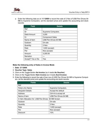 Voucher Entry in Tally.ERP 9
117
Enter the following data as on 1-7-2009 to record the sale of 2 Nos of USB Pen Drives 64
MB to Supreme Computers. (at the standard price) and update the accounting and stock
records:
Make the following entry of Sales in Invoice Mode:
1. Date: 2-7-2009.
2. Voucher Type: Sales
3. Click on the Toggle Button As Invoice (so it reads As Voucher)
4. Click on the Toggle Button Item invoice (so it reads Acct Invoice)
5. Enter the following to record the sale of two nos of USB Pen Drives 64 MB to Supreme Comput-
ers. (at the standard price) and update the accounting and stock records:
Field Details
Ref:
Dr Supreme Computers.
Debit Amount 3,200
Cr Component Sales
Name of item USB Pen Drives 64 MB
Godown On-site
Quantity 2 Nos
Rate 1,600 (accept)
Per Nos (accept)
Amount 3,200.00
Narration —
Accept? Yes or No Yes
Fields Details
Ref:
Party’s A/c Name Supreme Computers.
Despatch Details Accept the default
Address Ctrl+A to accept all
Name of item USB Pen Drives 64 MB
In Item Allocation for: USB Pen Drives 64 MB Screen
Godown On-site
Quantity 2 Nos
Rate 1,600 (accept)
Per Nos (accept)
Discount 10%
 