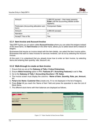 Voucher Entry in Tally.ERP 9
118
5.3.1 Item Invoice and Account Invoice
Tally.ERP 9 gives you an option called Account Invoice where you can select the ledgers instead
of the stock items. An Item Invoice on the other hand, allows you to select stock items instead of
ledgers.
Businesses that require an invoice raised with the item details, can select the Item Invoice option.
Businesses that want to raise invoices for services rendered, can do so by selecting the Account
Invoice.
At this point, it is understood that you already know how to enter an Item Invoice, by selecting
items and entering their quantity, rate, discount, etc.
5.3.2 Walk-through to create an Item Invoice
1. Ensure that you are at the Gateway of Tally of Indus Enterprises.
2. Ensure Allow Invoicing option in F11: Features (F1: Acounting Features) is set to Yes.
3. Go to the Gateway of Tally > Accounting Vouchers > F8: Sales.
4. The invoice screen must display the columns - Name of Item, Quantity, Rate, per, Amount,
etc.
5. Party's A/c Name: Customer One (create one, if it is not displayed in the list of ledgers).
6. Press Enter till you reach the ‘Name of Item’ field and press the spacebar to view the List of
Stock Items.
7. The different stock items with their balances are displayed as follows:.
Figure 5.17 Sales Voucher In Item Invoice Mode
Amount 2,880.00 (accept – then keep pressing
Enter until the accounting details screen
appears)
Particulars (Accounting allocation sub-
form)
Component Sales
Amount 2,880.00 (accept)
Narration —
Accept? Yes or No Yes
 