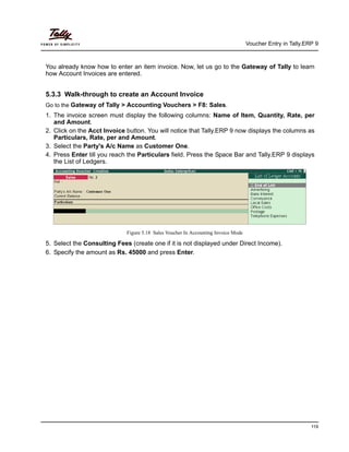 Voucher Entry in Tally.ERP 9
119
You already know how to enter an item invoice. Now, let us go to the Gateway of Tally to learn
how Account Invoices are entered.
5.3.3 Walk-through to create an Account Invoice
Go to the Gateway of Tally > Accounting Vouchers > F8: Sales.
1. The invoice screen must display the following columns: Name of Item, Quantity, Rate, per
and Amount.
2. Click on the Acct Invoice button. You will notice that Tally.ERP 9 now displays the columns as
Particulars, Rate, per and Amount.
3. Select the Party's A/c Name as Customer One.
4. Press Enter till you reach the Particulars field. Press the Space Bar and Tally.ERP 9 displays
the List of Ledgers.
Figure 5.18 Sales Voucher In Accounting Invoice Mode
5. Select the Consulting Fees (create one if it is not displayed under Direct Income).
6. Specify the amount as Rs. 45000 and press Enter.
 