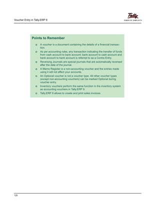 Voucher Entry in Tally.ERP 9
120
Points to Remember
A voucher is a document containing the details of a financial transac-
tion.
As per accounting rules, any transaction indicating the transfer of funds
from cash account to bank account; bank account to cash account and
bank account to bank account is referred to as a Contra Entry.
Reversing Journals are special journals that are automatically reversed
after the date of the journal.
A Memo Register is a non-accounting voucher and the entries made
using it will not affect your accounts.
An Optional voucher is not a voucher type. All other voucher types
(except non-accounting vouchers) can be marked Optional during
voucher entry.
Inventory vouchers perform the same function in the inventory system
as accounting vouchers in Tally.ERP 9.
Tally.ERP 9 allows to create and print sales invoices.
 