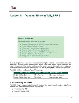 83
Lesson 5: Voucher Entry in Tally.ERP 9
In accounting terms, a voucher is a document containing the details of a financial transaction. For
example, a purchase invoice, a sales receipt, a petty cash docket, a bank interest statement, and
so on. For every such transaction made, a voucher is used to enter the details into the ledgers to
update the financial position of the company. This feature of Tally.ERP 9 will be used most often.
Tally.ERP 9 follows the Golden Rule of Accounting :
5.1 Accounting Vouchers
Tally.ERP 9 is pre-programmed with a variety of accounting vouchers, each designed to perform a
different job. The standard Accounting Vouchers are:
Contra Voucher (F4)
Payment Voucher (F5)
Lesson Objectives
On completion of this lesson, you will be able to
Describe the purpose of the Tally.ERP 9 Accounting Vouchers
Create and alter Accounting Vouchers
Use vouchers to enter Accounting transactions
Describe the use of Non-Accounting Vouchers
Describe the purpose of the Tally.ERP 9 Inventory vouchers
Create and alter Inventory Vouchers
Using vouchers to enter Inventory transactions
Real Accounts Personal Accounts Nominal Accounts
Debit What Comes in The Receiver Expenses and Losses
Credit What Goes out The Giver Incomes and Gains
www.accountsarabia.com
facebook.com/accountsarabia
call Us:0530055606
 