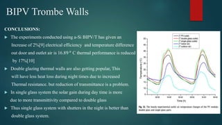 BIPV Trombe Walls
CONCLUSIONS:
 The experiments conducted using a-Si BIPV/T has given an
Increase of 2%[9] electrical efficiency and temperature difference
out door and outlet air is 16.89 𝑜
C thermal performance is reduced
by 17%[10]
 Double glazing thermal walls are also getting popular, This
will have less heat loss during night times due to increased
Thermal resistance. but reduction of transmittance is a problem.
 In single glass system the solar gain during day time is more
due to more transmittivity compared to double glass
 Thus single glass system with shutters in the night is better than
double glass system.
 