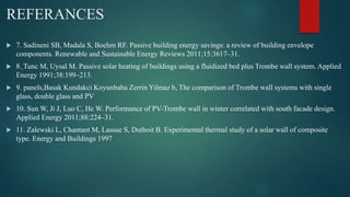 REFERANCES
 7. Sadineni SB, Madala S, Boehm RF. Passive building energy savings: a review of building envelope
components. Renewable and Sustainable Energy Reviews 2011;15:3617–31.
 8. Tunc M, Uysal M. Passive solar heating of buildings using a fluidized bed plus Trombe wall system. Applied
Energy 1991;38:199–213.
 9. panels,Basak Kundakci Koyunbaba Zerrin Yilmaz b, The comparison of Trombe wall systems with single
glass, double glass and PV
 10. Sun W, Ji J, Luo C, He W. Performance of PV-Trombe wall in winter correlated with south facade design.
Applied Energy 2011;88:224–31.
 11. Zalewski L, Chantant M, Lassue S, Duthoit B. Experimental thermal study of a solar wall of composite
type. Energy and Buildings 1997
 