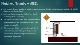 Fluidized Trombe wall[2]:
 It is a classic Trombe wall but in which the gap between the Trombe wall and glazing is filled with a highly
absorbent, low-density fluid[2].
 Fan forces the air through the fluidized bed there by
Facilitating effective heat transfer.
 Two filters, which are located at the top and bottom of
the air channel, prevent the fluidized particles from
entering the room[7].
 This system has effective heat transfer due to direct
contact between air and fluid particles[8] since the
surface area is increased compared to wall in the
conventional trombe wall.
 