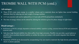 TROMBE WALL WITH PCM (cntd.)
Advantages:
 These PCM’s store more energy in a smaller volume and in materials those are lighter than normal building
materials there by reducing size and weight of storage medium.
 A 15 cm concrete wall can be replaced by a 3.5 cm wall of PCM and perform similarly[3].
 The time of energy release can be altered by altering the initiation given for phase change at night times.
Disadvantages :
 Performance of PCM is strongly dependent on thermal stability, repetitive cycling, corrosion between PCM and container[4]
(concrete wall).
 Salts have high thermal stability but often suffers from high corrosion, Paraffin wax provides a good option as
paraffin's have excellent thermal stability as neither the cycles nor contact with metals degrades their thermal
behavior[5].
 Reactivity of PCM can be decreased by encapsulating it by non reactive materials like high density polyethylene
sheets or plastic pipes[6].
 