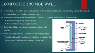COMPOSITE TROMBE WALL
 Also called as Trombe-Michel wall, consists of: Semi transparent cover, a mass heating wall, a closed cavity,
a ventilated air cavity and an insulating panel.
 Composite Trombe walls are considered a remedy[11] for two deficiencies of Trombe walls:
 Heat loss during cloudy winter days and
 Undesired heat inputs during hot weather
 Both these effects were due to insulation on inner wall
surface.
 Unlike the conventional Trombe walls percentage of heat
Transferred through conduction or radiation is very less due
To the presence of insulation on inner side of wall.
 
