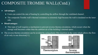 COMPOSITE TROMBE WALL(Cntd.)
 Advantages:
 Users can control the rate of heating by controlling the airflow through the ventilated channel.
 The composite Trombe wall’s thermal resistance is extremely high because the wall is insulated on the inner
side.
 Disadvantages:
 This type of wall requires a mechanism to prevent reverse thermo-circulation, which occurs when the
storage wall becomes colder than the ambient air of the building’s internal space.
 The reverse thermo-circulation can be avoided by using plastic film insertion in the vents which allows the flow
of air only in one direction[11].
 