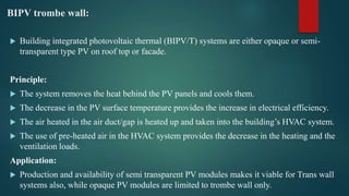 BIPV trombe wall:
 Building integrated photovoltaic thermal (BIPV/T) systems are either opaque or semi-
transparent type PV on roof top or facade.
Principle:
 The system removes the heat behind the PV panels and cools them.
 The decrease in the PV surface temperature provides the increase in electrical efficiency.
 The air heated in the air duct/gap is heated up and taken into the building’s HVAC system.
 The use of pre-heated air in the HVAC system provides the decrease in the heating and the
ventilation loads.
Application:
 Production and availability of semi transparent PV modules makes it viable for Trans wall
systems also, while opaque PV modules are limited to trombe wall only.
 