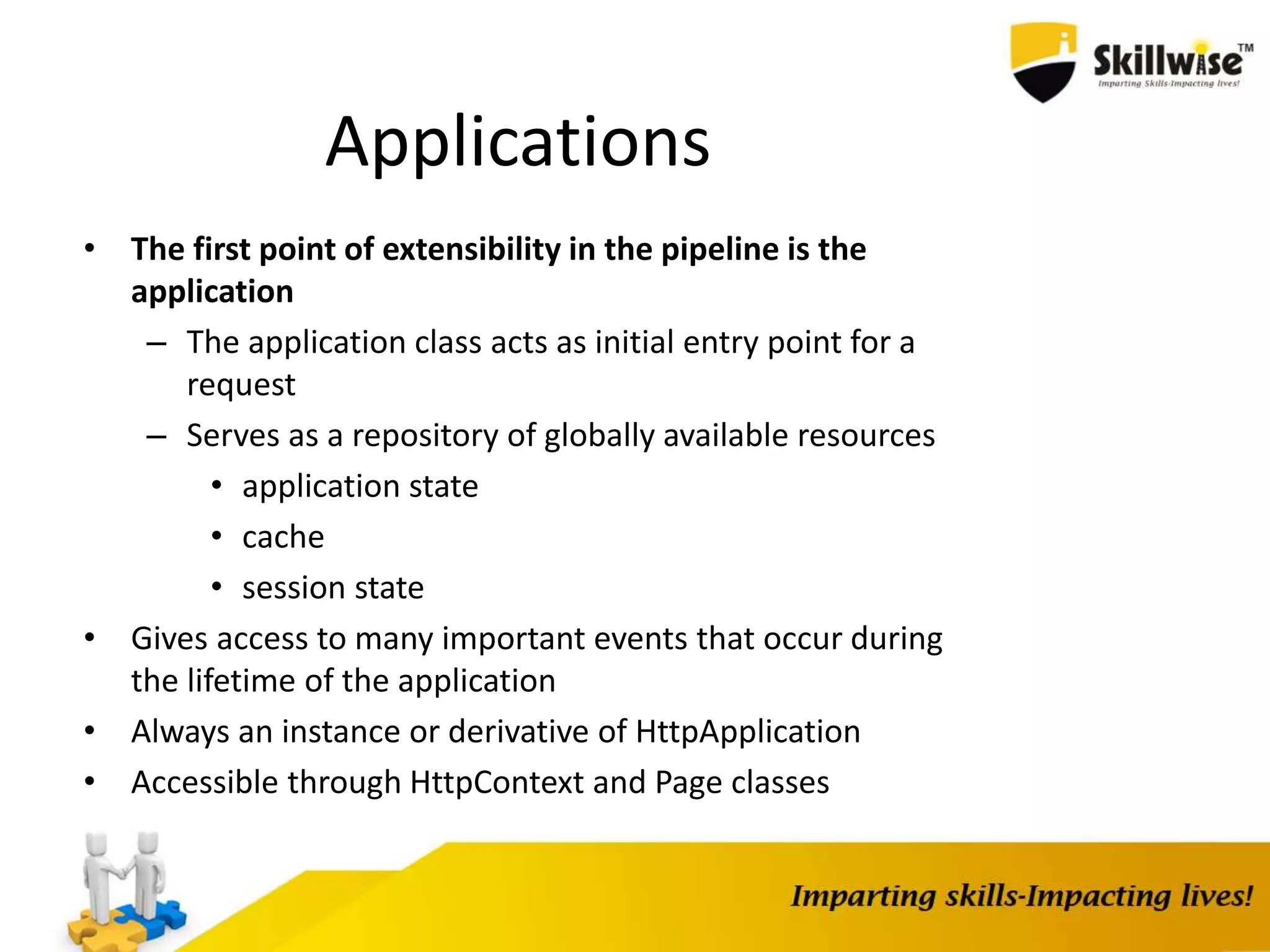Applications • The first point of extensibility in the pipeline is the application – The application class acts as initial entry point for a request – Serves as a repository of globally available resources • application state • cache • session state • Gives access to many important events that occur during the lifetime of the application • Always an instance or derivative of HttpApplication • Accessible through HttpContext and Page classes 