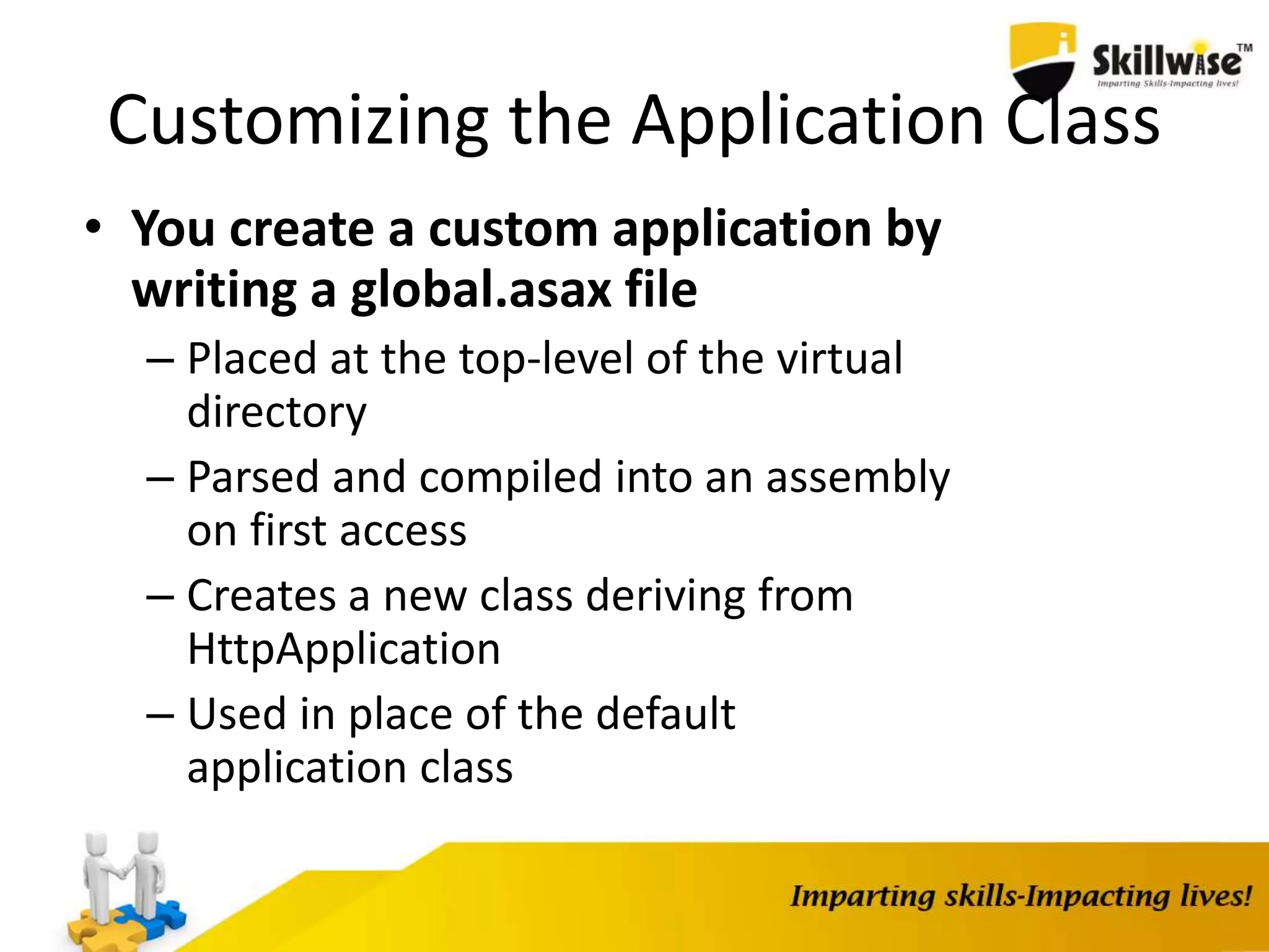 Customizing the Application Class • You create a custom application by writing a global.asax file – Placed at the top-level of the virtual directory – Parsed and compiled into an assembly on first access – Creates a new class deriving from HttpApplication – Used in place of the default application class 