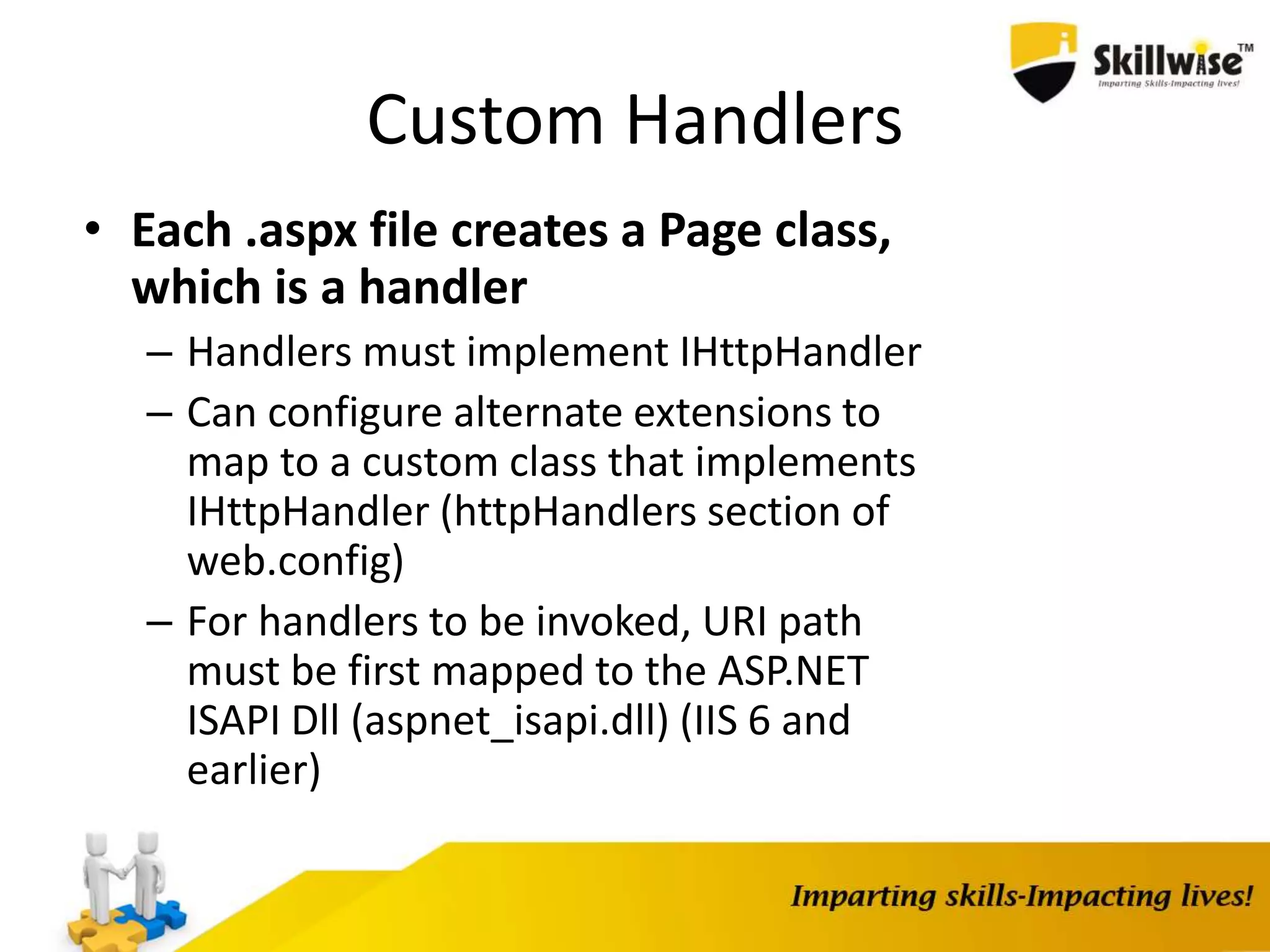 Custom Handlers • Each .aspx file creates a Page class, which is a handler – Handlers must implement IHttpHandler – Can configure alternate extensions to map to a custom class that implements IHttpHandler (httpHandlers section of web.config) – For handlers to be invoked, URI path must be first mapped to the ASP.NET ISAPI Dll (aspnet_isapi.dll) (IIS 6 and earlier) 