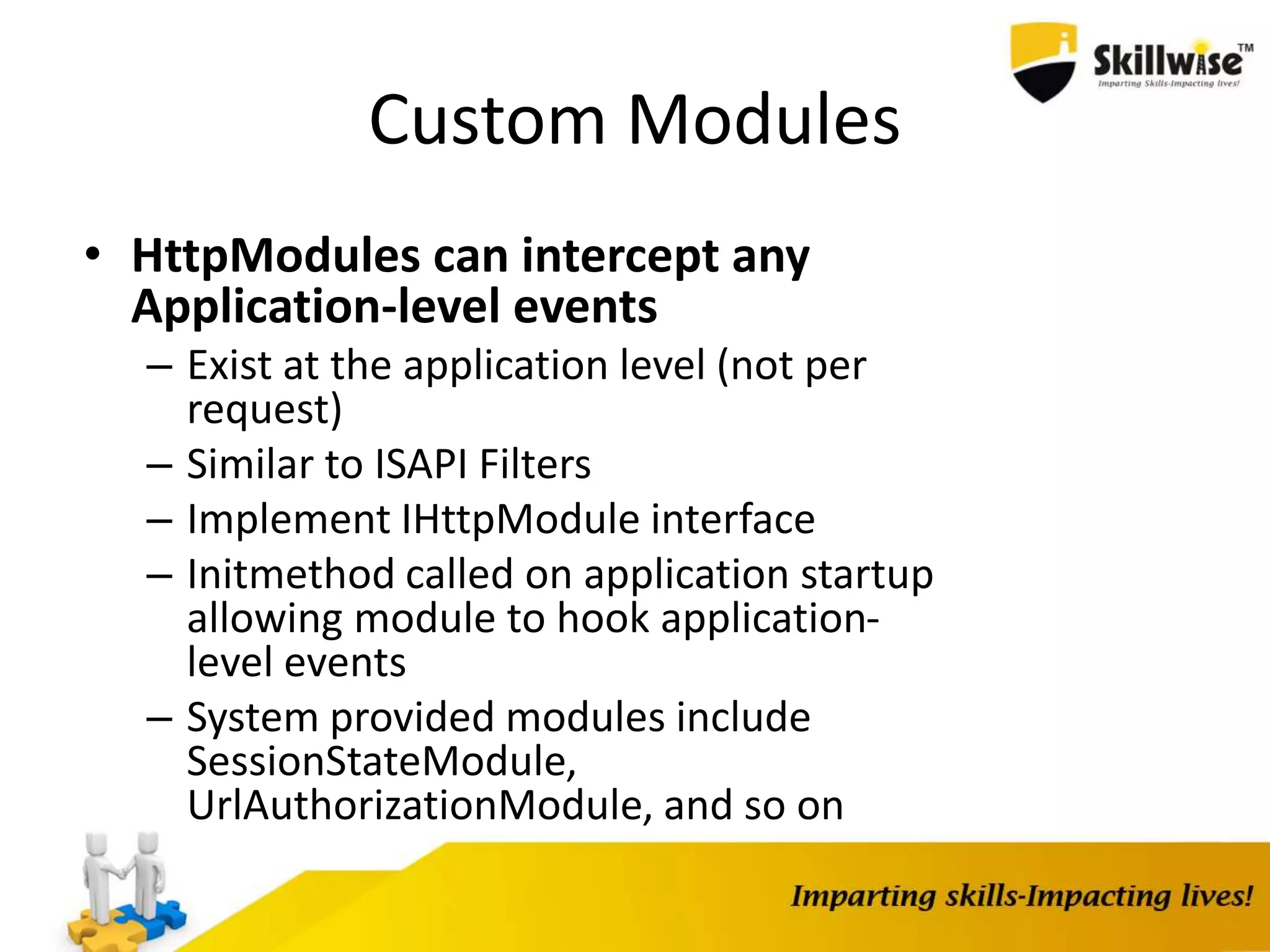 Custom Modules • HttpModules can intercept any Application-level events – Exist at the application level (not per request) – Similar to ISAPI Filters – Implement IHttpModule interface – Initmethod called on application startup allowing module to hook application- level events – System provided modules include SessionStateModule, UrlAuthorizationModule, and so on 