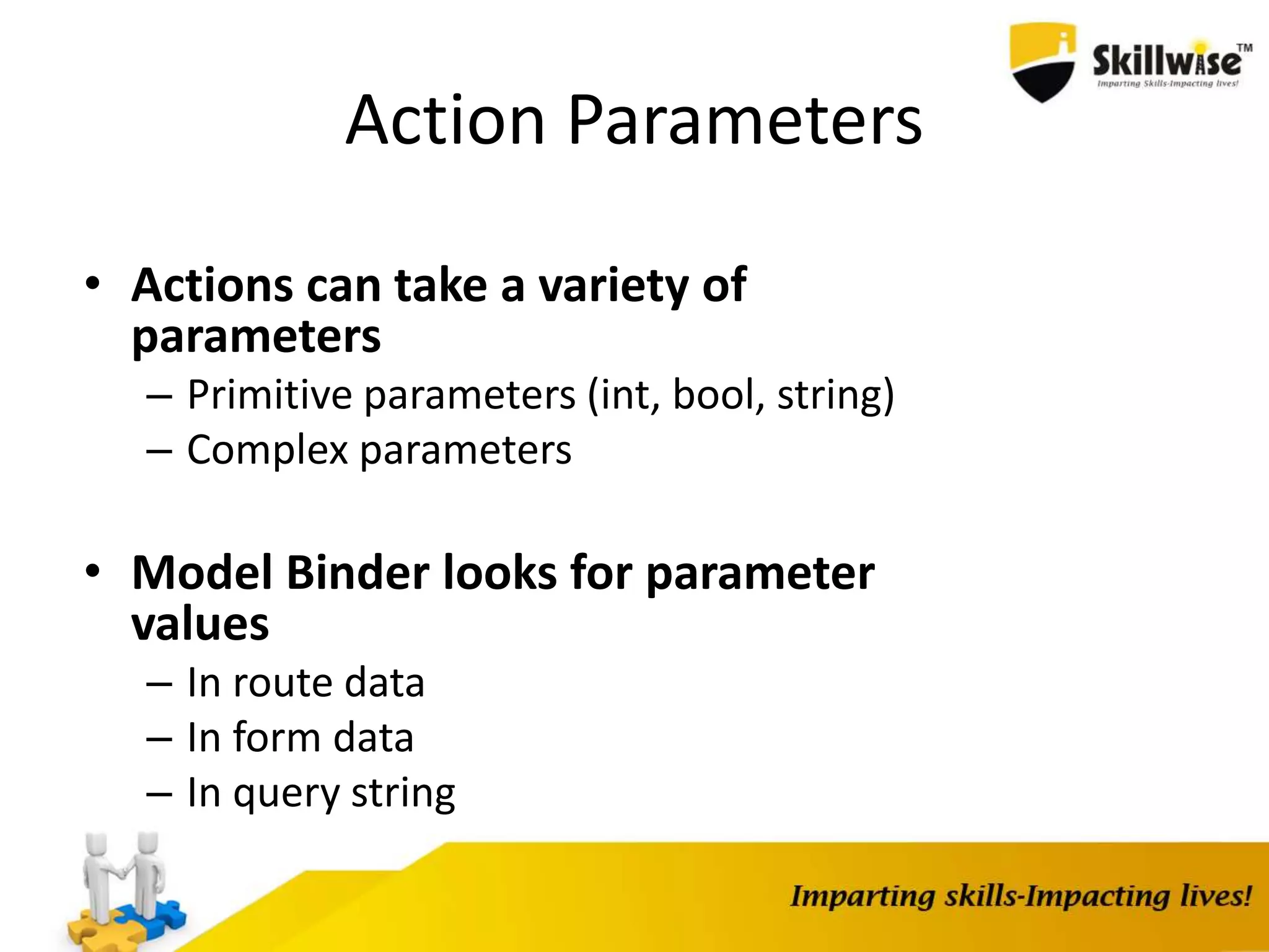 Action Parameters • Actions can take a variety of parameters – Primitive parameters (int, bool, string) – Complex parameters • Model Binder looks for parameter values – In route data – In form data – In query string 