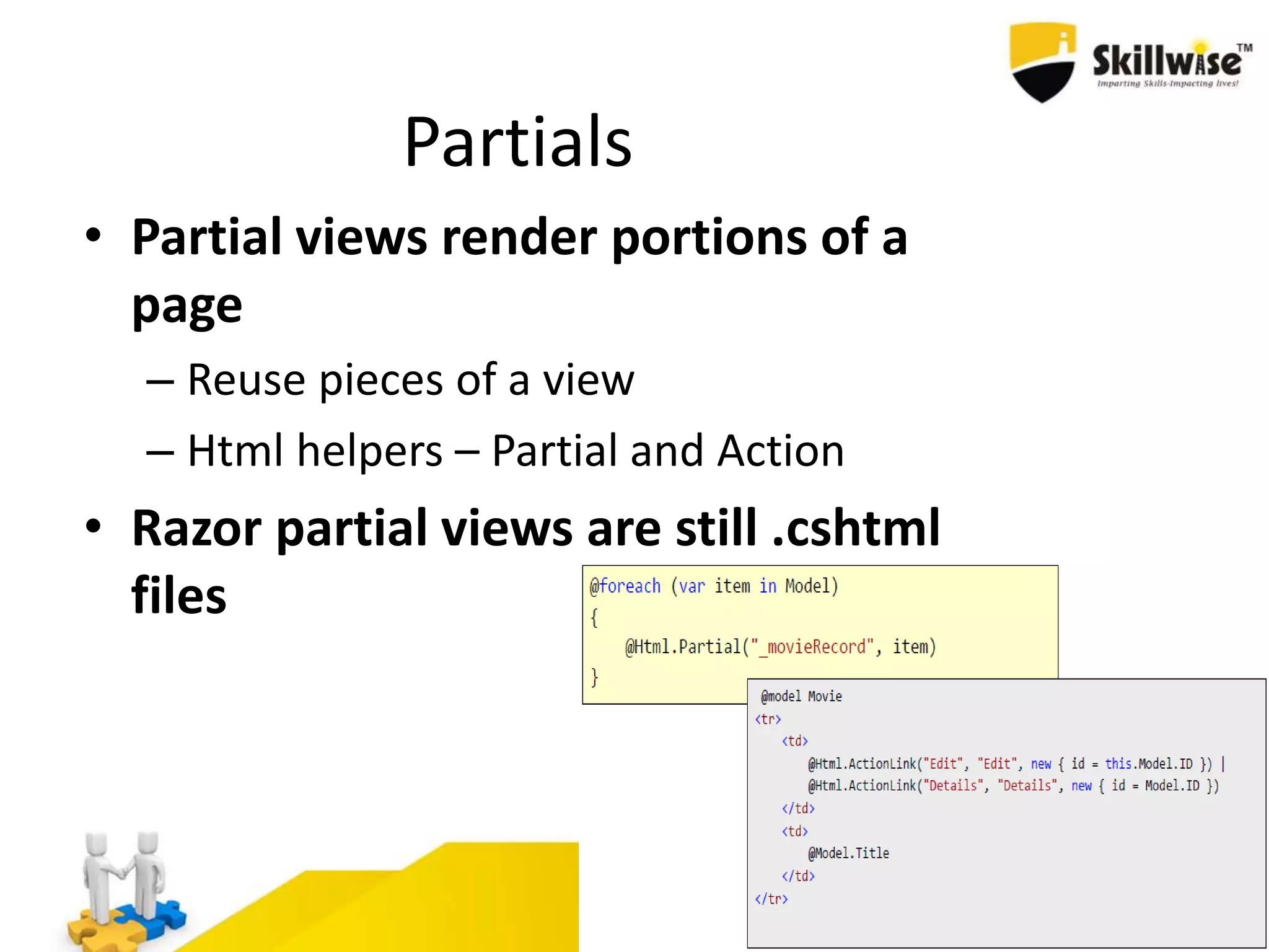 Partials • Partial views render portions of a page – Reuse pieces of a view – Html helpers – Partial and Action • Razor partial views are still .cshtml files 