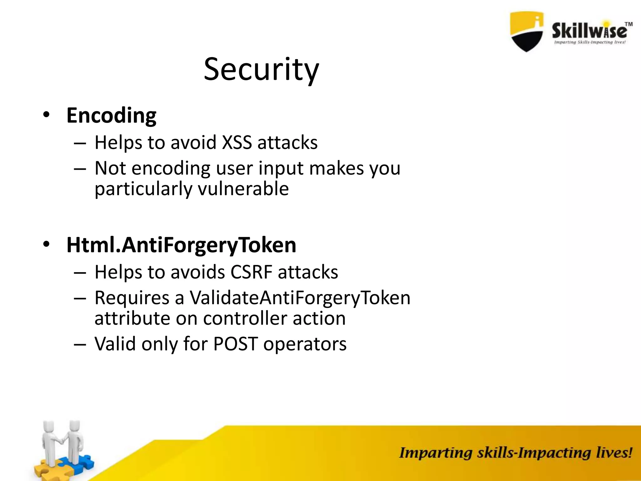 Security • Encoding – Helps to avoid XSS attacks – Not encoding user input makes you particularly vulnerable • Html.AntiForgeryToken – Helps to avoids CSRF attacks – Requires a ValidateAntiForgeryToken attribute on controller action – Valid only for POST operators 