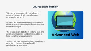 Course Introduction
This course aims to introduce students to
advanced web application development
technologies and tools.
Students will learn how to design and develop
modern, interactive web applications using the
latest technologies.
The course covers both front-end and back-end
development aspects and their integration to
build complete web applications.
Students will gain practical skills through hands-
on projects that simulate real-world
development environments.
 