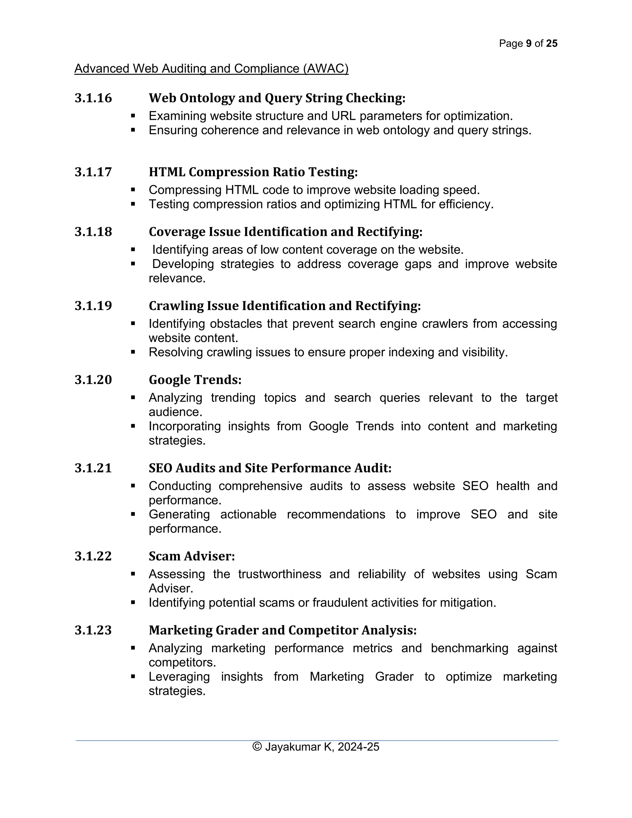 Page 9 of 25
Advanced Web Auditing and Compliance (AWAC)
© Jayakumar K, 2024-25
3.1.16 Web Ontology and Query String Checking:
▪ Examining website structure and URL parameters for optimization.
▪ Ensuring coherence and relevance in web ontology and query strings.
3.1.17 HTML Compression Ratio Testing:
▪ Compressing HTML code to improve website loading speed.
▪ Testing compression ratios and optimizing HTML for efficiency.
3.1.18 Coverage Issue Identification and Rectifying:
▪ Identifying areas of low content coverage on the website.
▪ Developing strategies to address coverage gaps and improve website
relevance.
3.1.19 Crawling Issue Identification and Rectifying:
▪ Identifying obstacles that prevent search engine crawlers from accessing
website content.
▪ Resolving crawling issues to ensure proper indexing and visibility.
3.1.20 Google Trends:
▪ Analyzing trending topics and search queries relevant to the target
audience.
▪ Incorporating insights from Google Trends into content and marketing
strategies.
3.1.21 SEO Audits and Site Performance Audit:
▪ Conducting comprehensive audits to assess website SEO health and
performance.
▪ Generating actionable recommendations to improve SEO and site
performance.
3.1.22 Scam Adviser:
▪ Assessing the trustworthiness and reliability of websites using Scam
Adviser.
▪ Identifying potential scams or fraudulent activities for mitigation.
3.1.23 Marketing Grader and Competitor Analysis:
▪ Analyzing marketing performance metrics and benchmarking against
competitors.
▪ Leveraging insights from Marketing Grader to optimize marketing
strategies.
 