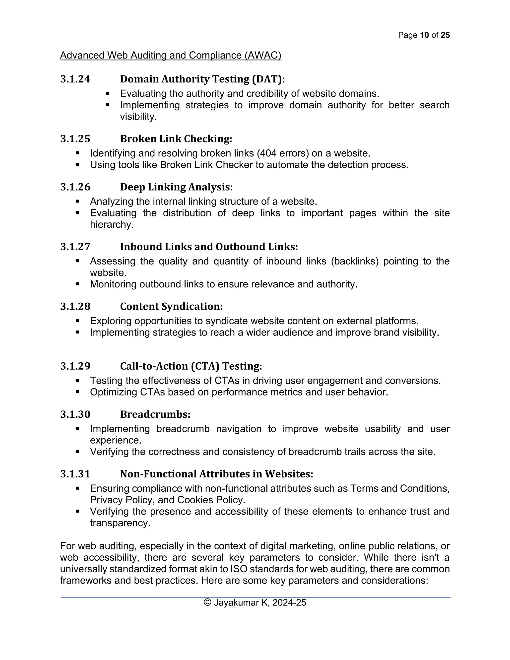 Page 10 of 25
Advanced Web Auditing and Compliance (AWAC)
© Jayakumar K, 2024-25
3.1.24 Domain Authority Testing (DAT):
▪ Evaluating the authority and credibility of website domains.
▪ Implementing strategies to improve domain authority for better search
visibility.
3.1.25 Broken Link Checking:
▪ Identifying and resolving broken links (404 errors) on a website.
▪ Using tools like Broken Link Checker to automate the detection process.
3.1.26 Deep Linking Analysis:
▪ Analyzing the internal linking structure of a website.
▪ Evaluating the distribution of deep links to important pages within the site
hierarchy.
3.1.27 Inbound Links and Outbound Links:
▪ Assessing the quality and quantity of inbound links (backlinks) pointing to the
website.
▪ Monitoring outbound links to ensure relevance and authority.
3.1.28 Content Syndication:
▪ Exploring opportunities to syndicate website content on external platforms.
▪ Implementing strategies to reach a wider audience and improve brand visibility.
3.1.29 Call-to-Action (CTA) Testing:
▪ Testing the effectiveness of CTAs in driving user engagement and conversions.
▪ Optimizing CTAs based on performance metrics and user behavior.
3.1.30 Breadcrumbs:
▪ Implementing breadcrumb navigation to improve website usability and user
experience.
▪ Verifying the correctness and consistency of breadcrumb trails across the site.
3.1.31 Non-Functional Attributes in Websites:
▪ Ensuring compliance with non-functional attributes such as Terms and Conditions,
Privacy Policy, and Cookies Policy.
▪ Verifying the presence and accessibility of these elements to enhance trust and
transparency.
For web auditing, especially in the context of digital marketing, online public relations, or
web accessibility, there are several key parameters to consider. While there isn't a
universally standardized format akin to ISO standards for web auditing, there are common
frameworks and best practices. Here are some key parameters and considerations:
 