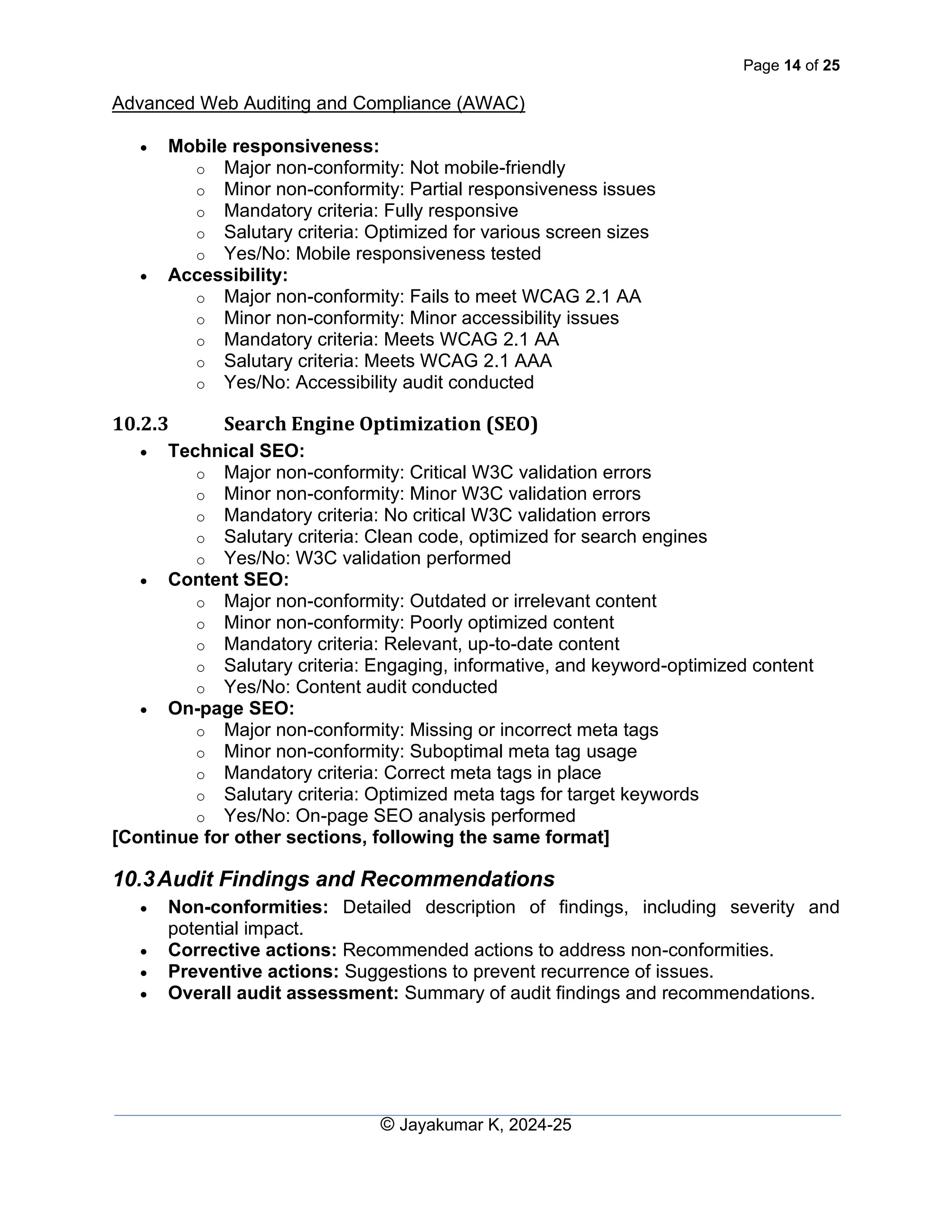 Page 14 of 25
Advanced Web Auditing and Compliance (AWAC)
© Jayakumar K, 2024-25
• Mobile responsiveness:
o Major non-conformity: Not mobile-friendly
o Minor non-conformity: Partial responsiveness issues
o Mandatory criteria: Fully responsive
o Salutary criteria: Optimized for various screen sizes
o Yes/No: Mobile responsiveness tested
• Accessibility:
o Major non-conformity: Fails to meet WCAG 2.1 AA
o Minor non-conformity: Minor accessibility issues
o Mandatory criteria: Meets WCAG 2.1 AA
o Salutary criteria: Meets WCAG 2.1 AAA
o Yes/No: Accessibility audit conducted
10.2.3 Search Engine Optimization (SEO)
• Technical SEO:
o Major non-conformity: Critical W3C validation errors
o Minor non-conformity: Minor W3C validation errors
o Mandatory criteria: No critical W3C validation errors
o Salutary criteria: Clean code, optimized for search engines
o Yes/No: W3C validation performed
• Content SEO:
o Major non-conformity: Outdated or irrelevant content
o Minor non-conformity: Poorly optimized content
o Mandatory criteria: Relevant, up-to-date content
o Salutary criteria: Engaging, informative, and keyword-optimized content
o Yes/No: Content audit conducted
• On-page SEO:
o Major non-conformity: Missing or incorrect meta tags
o Minor non-conformity: Suboptimal meta tag usage
o Mandatory criteria: Correct meta tags in place
o Salutary criteria: Optimized meta tags for target keywords
o Yes/No: On-page SEO analysis performed
[Continue for other sections, following the same format]
10.3Audit Findings and Recommendations
• Non-conformities: Detailed description of findings, including severity and
potential impact.
• Corrective actions: Recommended actions to address non-conformities.
• Preventive actions: Suggestions to prevent recurrence of issues.
• Overall audit assessment: Summary of audit findings and recommendations.
 