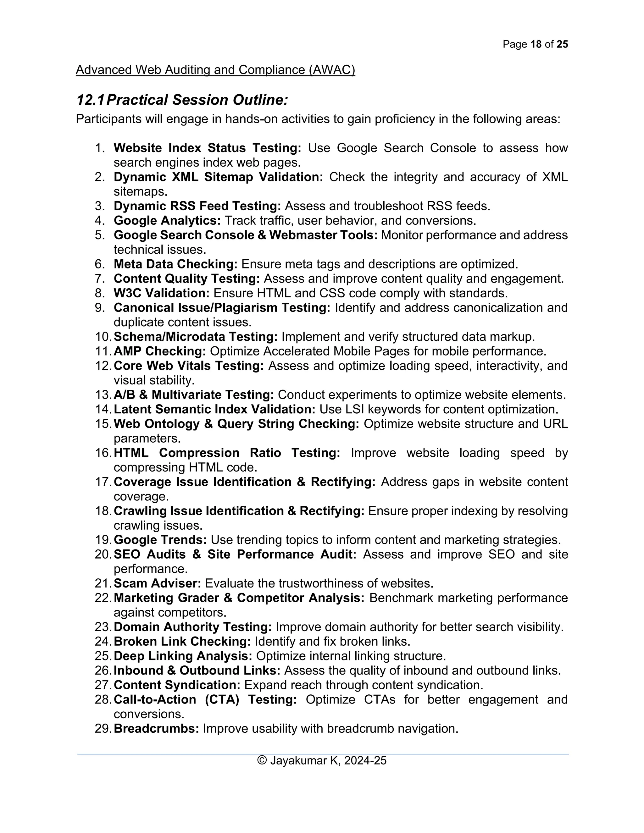 Page 18 of 25
Advanced Web Auditing and Compliance (AWAC)
© Jayakumar K, 2024-25
12.1Practical Session Outline:
Participants will engage in hands-on activities to gain proficiency in the following areas:
1. Website Index Status Testing: Use Google Search Console to assess how
search engines index web pages.
2. Dynamic XML Sitemap Validation: Check the integrity and accuracy of XML
sitemaps.
3. Dynamic RSS Feed Testing: Assess and troubleshoot RSS feeds.
4. Google Analytics: Track traffic, user behavior, and conversions.
5. Google Search Console & Webmaster Tools: Monitor performance and address
technical issues.
6. Meta Data Checking: Ensure meta tags and descriptions are optimized.
7. Content Quality Testing: Assess and improve content quality and engagement.
8. W3C Validation: Ensure HTML and CSS code comply with standards.
9. Canonical Issue/Plagiarism Testing: Identify and address canonicalization and
duplicate content issues.
10.Schema/Microdata Testing: Implement and verify structured data markup.
11.AMP Checking: Optimize Accelerated Mobile Pages for mobile performance.
12.Core Web Vitals Testing: Assess and optimize loading speed, interactivity, and
visual stability.
13.A/B & Multivariate Testing: Conduct experiments to optimize website elements.
14.Latent Semantic Index Validation: Use LSI keywords for content optimization.
15.Web Ontology & Query String Checking: Optimize website structure and URL
parameters.
16.HTML Compression Ratio Testing: Improve website loading speed by
compressing HTML code.
17.Coverage Issue Identification & Rectifying: Address gaps in website content
coverage.
18.Crawling Issue Identification & Rectifying: Ensure proper indexing by resolving
crawling issues.
19.Google Trends: Use trending topics to inform content and marketing strategies.
20.SEO Audits & Site Performance Audit: Assess and improve SEO and site
performance.
21.Scam Adviser: Evaluate the trustworthiness of websites.
22.Marketing Grader & Competitor Analysis: Benchmark marketing performance
against competitors.
23.Domain Authority Testing: Improve domain authority for better search visibility.
24.Broken Link Checking: Identify and fix broken links.
25.Deep Linking Analysis: Optimize internal linking structure.
26.Inbound & Outbound Links: Assess the quality of inbound and outbound links.
27.Content Syndication: Expand reach through content syndication.
28.Call-to-Action (CTA) Testing: Optimize CTAs for better engagement and
conversions.
29.Breadcrumbs: Improve usability with breadcrumb navigation.
 