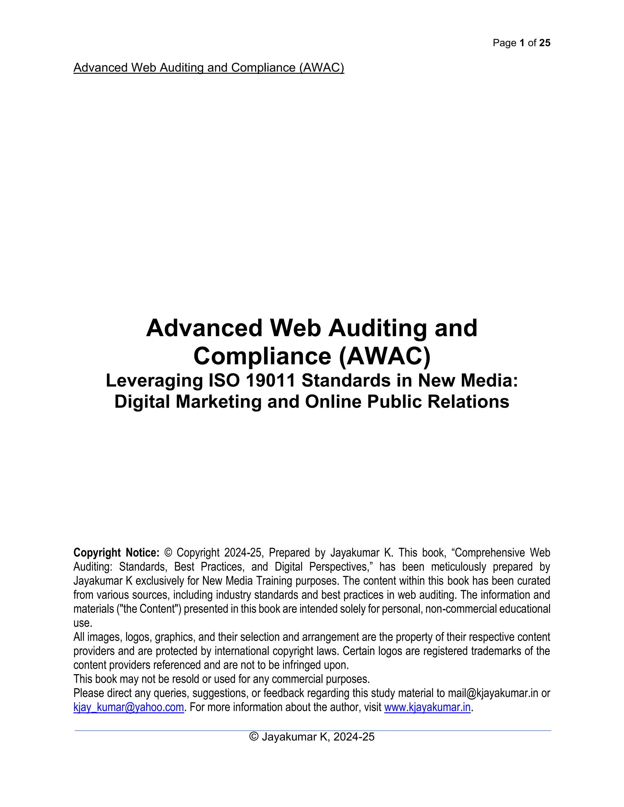 Page 1 of 25
Advanced Web Auditing and Compliance (AWAC)
© Jayakumar K, 2024-25
Advanced Web Auditing and
Compliance (AWAC)
Leveraging ISO 19011 Standards in New Media:
Digital Marketing and Online Public Relations
Copyright Notice: © Copyright 2024-25, Prepared by Jayakumar K. This book, “Comprehensive Web
Auditing: Standards, Best Practices, and Digital Perspectives,” has been meticulously prepared by
Jayakumar K exclusively for New Media Training purposes. The content within this book has been curated
from various sources, including industry standards and best practices in web auditing. The information and
materials ("the Content") presented in this book are intended solely for personal, non-commercial educational
use.
All images, logos, graphics, and their selection and arrangement are the property of their respective content
providers and are protected by international copyright laws. Certain logos are registered trademarks of the
content providers referenced and are not to be infringed upon.
This book may not be resold or used for any commercial purposes.
Please direct any queries, suggestions, or feedback regarding this study material to mail@kjayakumar.in or
kjay_kumar@yahoo.com. For more information about the author, visit www.kjayakumar.in.
 