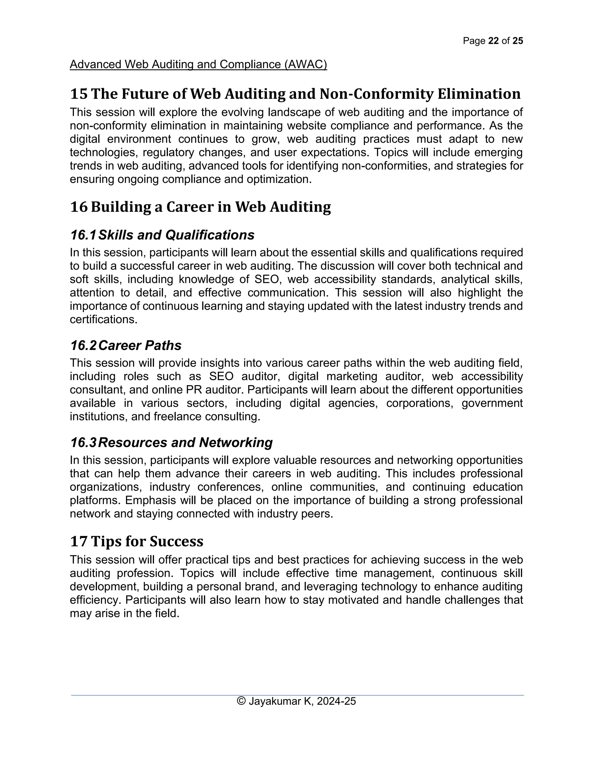 Page 22 of 25
Advanced Web Auditing and Compliance (AWAC)
© Jayakumar K, 2024-25
15 The Future of Web Auditing and Non-Conformity Elimination
This session will explore the evolving landscape of web auditing and the importance of
non-conformity elimination in maintaining website compliance and performance. As the
digital environment continues to grow, web auditing practices must adapt to new
technologies, regulatory changes, and user expectations. Topics will include emerging
trends in web auditing, advanced tools for identifying non-conformities, and strategies for
ensuring ongoing compliance and optimization.
16 Building a Career in Web Auditing
16.1Skills and Qualifications
In this session, participants will learn about the essential skills and qualifications required
to build a successful career in web auditing. The discussion will cover both technical and
soft skills, including knowledge of SEO, web accessibility standards, analytical skills,
attention to detail, and effective communication. This session will also highlight the
importance of continuous learning and staying updated with the latest industry trends and
certifications.
16.2Career Paths
This session will provide insights into various career paths within the web auditing field,
including roles such as SEO auditor, digital marketing auditor, web accessibility
consultant, and online PR auditor. Participants will learn about the different opportunities
available in various sectors, including digital agencies, corporations, government
institutions, and freelance consulting.
16.3Resources and Networking
In this session, participants will explore valuable resources and networking opportunities
that can help them advance their careers in web auditing. This includes professional
organizations, industry conferences, online communities, and continuing education
platforms. Emphasis will be placed on the importance of building a strong professional
network and staying connected with industry peers.
17 Tips for Success
This session will offer practical tips and best practices for achieving success in the web
auditing profession. Topics will include effective time management, continuous skill
development, building a personal brand, and leveraging technology to enhance auditing
efficiency. Participants will also learn how to stay motivated and handle challenges that
may arise in the field.
 